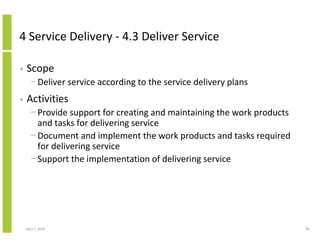 4 Service Delivery - 4.3 Deliver Service

•   Scope
      − Deliver service according to the service delivery plans
•   Activities
      − Provide support for creating and maintaining the work products
        and tasks for delivering service
      − Document and implement the work products and tasks required
        for delivering service
      − Support the implementation of delivering service




    April 5, 2010                                                        89
 