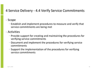 4 Service Delivery - 4.4 Verify Service Commitments

•   Scope
      − Establish and implement procedures to measure and verify that
        service commitments are being met
•   Activities
      − Provide support for creating and maintaining the procedures for
        verifying service commitments
      − Document and implement the procedures for verifying service
        commitments
      − Support the implementation of the procedures for verifying
        service commitments



    April 5, 2010                                                         90
 
