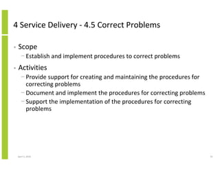 4 Service Delivery - 4.5 Correct Problems

•   Scope
      − Establish and implement procedures to correct problems
•   Activities
      − Provide support for creating and maintaining the procedures for
        correcting problems
      − Document and implement the procedures for correcting problems
      − Support the implementation of the procedures for correcting
        problems




    April 5, 2010                                                         91
 