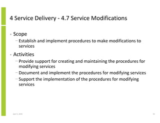 4 Service Delivery - 4.7 Service Modifications

•   Scope
      − Establish and implement procedures to make modifications to
        services
•   Activities
      − Provide support for creating and maintaining the procedures for
        modifying services
      − Document and implement the procedures for modifying services
      − Support the implementation of the procedures for modifying
        services




    April 5, 2010                                                         93
 