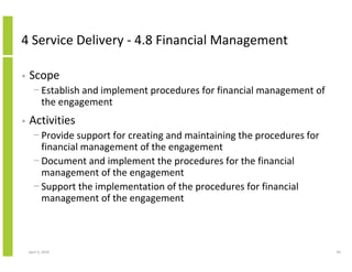 4 Service Delivery - 4.8 Financial Management

•   Scope
      − Establish and implement procedures for financial management of
        the engagement
•   Activities
      − Provide support for creating and maintaining the procedures for
        financial management of the engagement
      − Document and implement the procedures for the financial
        management of the engagement
      − Support the implementation of the procedures for financial
        management of the engagement



    April 5, 2010                                                         94
 