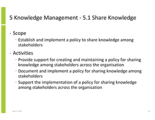 5 Knowledge Management - 5.1 Share Knowledge

•   Scope
      − Establish and implement a policy to share knowledge among
        stakeholders
•   Activities
      − Provide support for creating and maintaining a policy for sharing
        knowledge among stakeholders across the organisation
      − Document and implement a policy for sharing knowledge among
        stakeholders
      − Support the implementation of a policy for sharing knowledge
        among stakeholders across the organisation



    April 5, 2010                                                           96
 