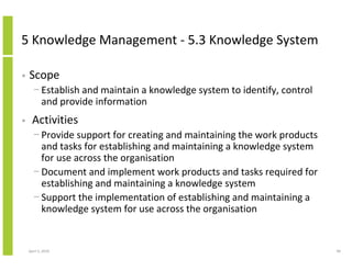 5 Knowledge Management - 5.3 Knowledge System

•   Scope
      − Establish and maintain a knowledge system to identify, control
        and provide information
•     Activities
      − Provide support for creating and maintaining the work products
        and tasks for establishing and maintaining a knowledge system
        for use across the organisation
      − Document and implement work products and tasks required for
        establishing and maintaining a knowledge system
      − Support the implementation of establishing and maintaining a
        knowledge system for use across the organisation


    April 5, 2010                                                        98
 
