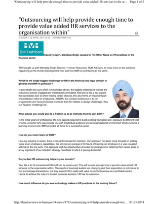 "Outsourcing	will	help	provide	enough	time	to	
provide	value	added	HR	services	to	the	
organisation	within"	
Industry expert, Mandeep Singh, speaks to The Other News on HR practices in the
financial sector.
TON caught up with Mandeep Singh, Director - Human Resources, BMR Advisors, to know more on the positives
happening on the Human Development front and how BMR is contributing to the same.
Which is the single biggest challenge for HR in the financial and legal domain in
general and BMR in particular?
In an industry like ours which is knowledge driven, the biggest challenge is to keep the
resources actively engaged and intellectually stimulated. Not only is this a key aspect
that candidates look at when making career choices, this also forms an important part
of satisfaction index for employees. At BMR, the constant endeavour is to run
programmes and have processes to ensure that the intellect is always challenged, thus
our Tag line “Challenge Us”.
What advise you would give to a fresher so as to motivate them to join BMR?
In the initial years of professional life, key aspects required to build a strong foundation are: exposure to different kind
of work, a mentor who can provide you with intellectual guidance and an organisational environment which nurtures a
learning environment. BMR provides all three for a successful career.
How do you retain talent at BMR?
Like any industry or sector, there is no perfect recipe for retention. Our approach has been more focused on adding
value to an employee’s capabilities. We provide an average of 40 hours of training per employee in a year, coupled
with top of the line work. The exposure and the opportunities provided to employees for bettering their career goals is
a key ingredient of our retention strategy. Needless to add it is paying dividends!
Do you feel HR outsourcing helps in your domain?
Yes, like a lot of transactional HR stuff can be outsourced. This will provide enough time to provide value added HR
services to the organisation within. The needs of business leaders are changing and their expectation is not merely to
run and manage transactions, but they expect HR to really add value to run the business as a profitable centre.
Hence to achieve the role of a trusted business advisors, HR has to outsource.
How much influence do you see technology makes in HR practices in the coming future?
TUESDAY, 02 APRIL 2013 15:52 ADMINISTRATOR
Page 1 of 2"Outsourcing will help provide enough time to provide value added HR services to the or...
01-05-2014http://theothernews.in/business/54-news/8795-outsourcing-will-help-provide-enough-tim...
 