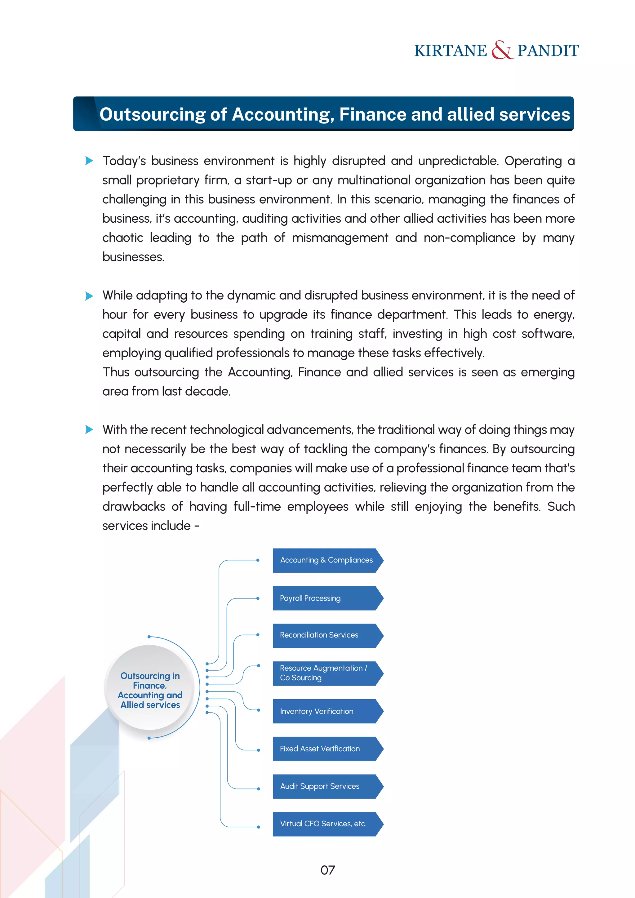 Outsourcing of Accounting, Finance and allied services
Today’s business environment is highly disrupted and unpredictable. Operating a
small proprietary firm, a start-up or any multinational organization has been quite
challenging in this business environment. In this scenario, managing the finances of
business, it’s accounting, auditing activities and other allied activities has been more
chaotic leading to the path of mismanagement and non-compliance by many
businesses.
While adapting to the dynamic and disrupted business environment, it is the need of
hour for every business to upgrade its finance department. This leads to energy,
capital and resources spending on training staff, investing in high cost software,
employing qualified professionals to manage these tasks effectively.
Thus outsourcing the Accounting, Finance and allied services is seen as emerging
area from last decade.
With the recent technological advancements, the traditional way of doing things may
not necessarily be the best way of tackling the company’s finances. By outsourcing
their accounting tasks, companies will make use of a professional finance team that’s
perfectly able to handle all accounting activities, relieving the organization from the
drawbacks of having full-time employees while still enjoying the benefits. Such
services include -
07
Outsourcing in
Finance,
Accounting and
Allied services
Accounting & Compliances
Payroll Processing
Reconciliation Services
Resource Augmentation /
Co Sourcing
Inventory Verification
Fixed Asset Verification
Audit Support Services
Virtual CFO Services, etc.
 