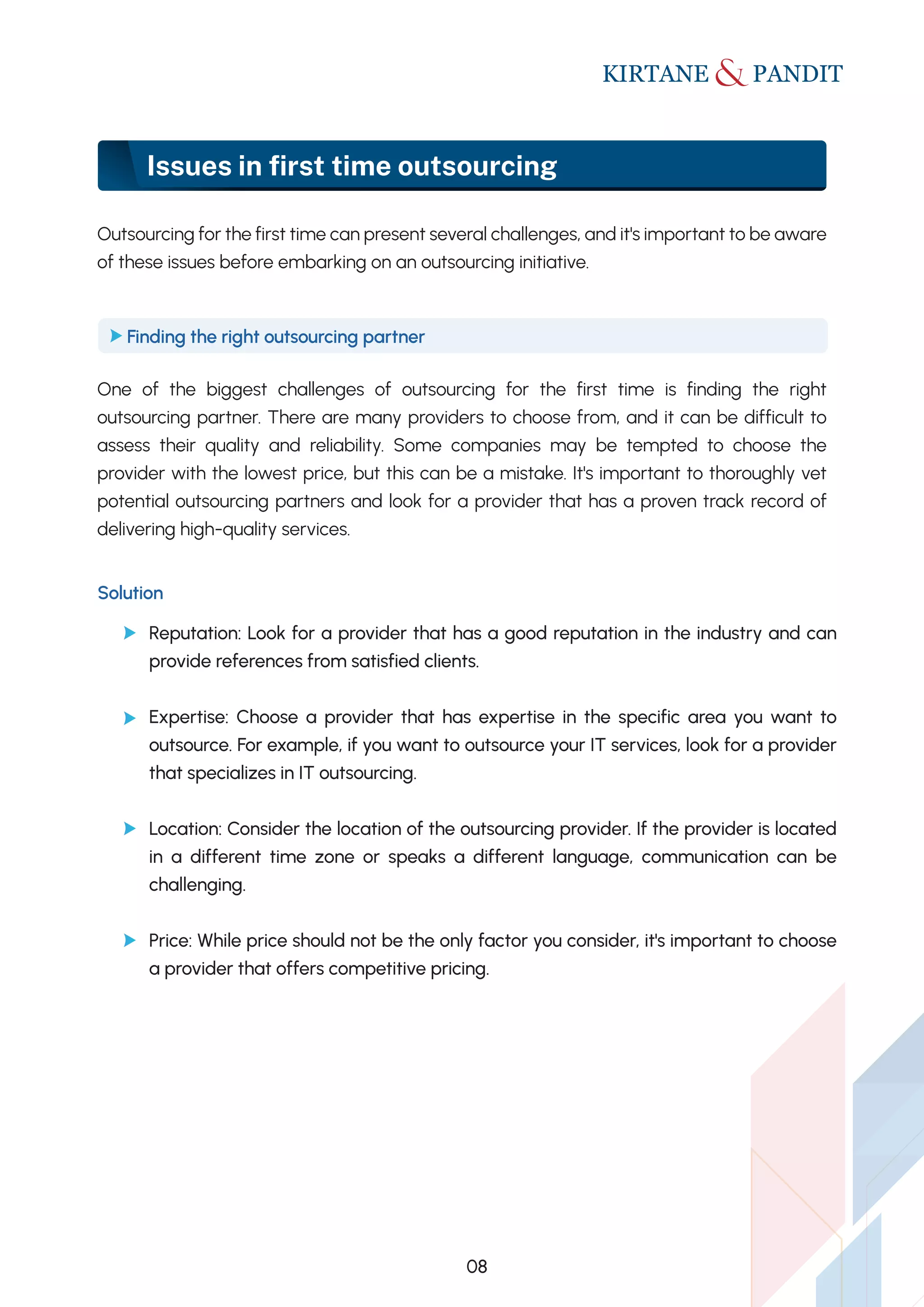 Issues in ﬁrst time outsourcing
Outsourcing for the first time can present several challenges, and it's important to be aware
of these issues before embarking on an outsourcing initiative.
One of the biggest challenges of outsourcing for the first time is finding the right
outsourcing partner. There are many providers to choose from, and it can be difficult to
assess their quality and reliability. Some companies may be tempted to choose the
provider with the lowest price, but this can be a mistake. It's important to thoroughly vet
potential outsourcing partners and look for a provider that has a proven track record of
delivering high-quality services.
Finding the right outsourcing partner
Solution
Reputation: Look for a provider that has a good reputation in the industry and can
provide references from satisfied clients.
Expertise: Choose a provider that has expertise in the specific area you want to
outsource. For example, if you want to outsource your IT services, look for a provider
that specializes in IT outsourcing.
Location: Consider the location of the outsourcing provider. If the provider is located
in a different time zone or speaks a different language, communication can be
challenging.
Price: While price should not be the only factor you consider, it's important to choose
a provider that offers competitive pricing.
08
 