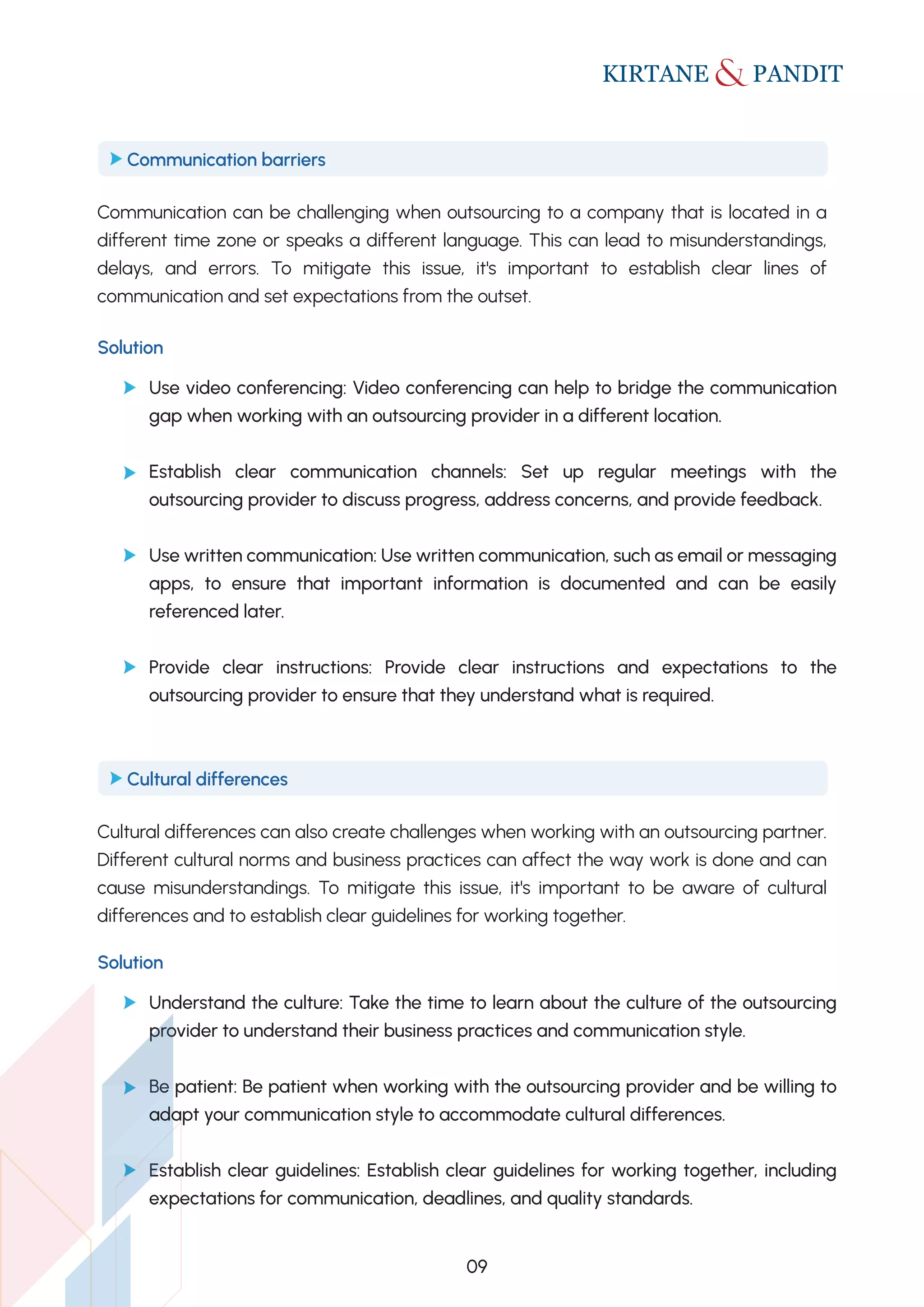 Communication can be challenging when outsourcing to a company that is located in a
different time zone or speaks a different language. This can lead to misunderstandings,
delays, and errors. To mitigate this issue, it's important to establish clear lines of
communication and set expectations from the outset.
Communication barriers
Cultural differences can also create challenges when working with an outsourcing partner.
Different cultural norms and business practices can affect the way work is done and can
cause misunderstandings. To mitigate this issue, it's important to be aware of cultural
differences and to establish clear guidelines for working together.
Cultural differences
Solution
Use video conferencing: Video conferencing can help to bridge the communication
gap when working with an outsourcing provider in a different location.
Establish clear communication channels: Set up regular meetings with the
outsourcing provider to discuss progress, address concerns, and provide feedback.
Use written communication: Use written communication, such as email or messaging
apps, to ensure that important information is documented and can be easily
referenced later.
Provide clear instructions: Provide clear instructions and expectations to the
outsourcing provider to ensure that they understand what is required.
Solution
Understand the culture: Take the time to learn about the culture of the outsourcing
provider to understand their business practices and communication style.
Be patient: Be patient when working with the outsourcing provider and be willing to
adapt your communication style to accommodate cultural differences.
Establish clear guidelines: Establish clear guidelines for working together, including
expectations for communication, deadlines, and quality standards.
09
 