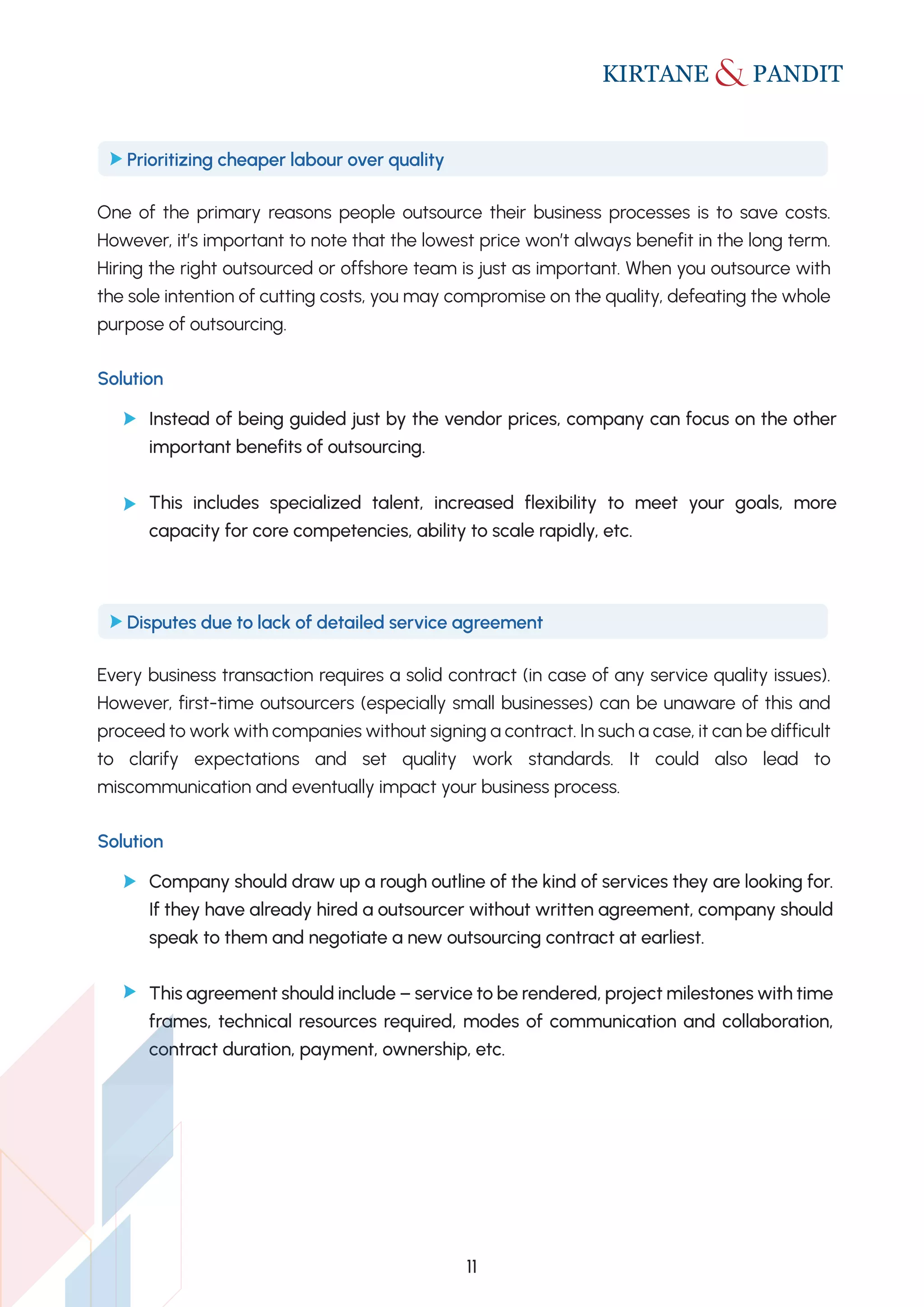 One of the primary reasons people outsource their business processes is to save costs.
However, it’s important to note that the lowest price won’t always benefit in the long term.
Hiring the right outsourced or offshore team is just as important. When you outsource with
the sole intention of cutting costs, you may compromise on the quality, defeating the whole
purpose of outsourcing.
Prioritizing cheaper labour over quality
Solution
Instead of being guided just by the vendor prices, company can focus on the other
important benefits of outsourcing.
This includes specialized talent, increased flexibility to meet your goals, more
capacity for core competencies, ability to scale rapidly, etc.
Every business transaction requires a solid contract (in case of any service quality issues).
However, first-time outsourcers (especially small businesses) can be unaware of this and
proceed to work with companies without signing a contract. In such a case, it can be difficult
to clarify expectations and set quality work standards. It could also lead to
miscommunication and eventually impact your business process.
Disputes due to lack of detailed service agreement
Solution
Company should draw up a rough outline of the kind of services they are looking for.
If they have already hired a outsourcer without written agreement, company should
speak to them and negotiate a new outsourcing contract at earliest.
This agreement should include – service to be rendered, project milestones with time
frames, technical resources required, modes of communication and collaboration,
contract duration, payment, ownership, etc.
11
 