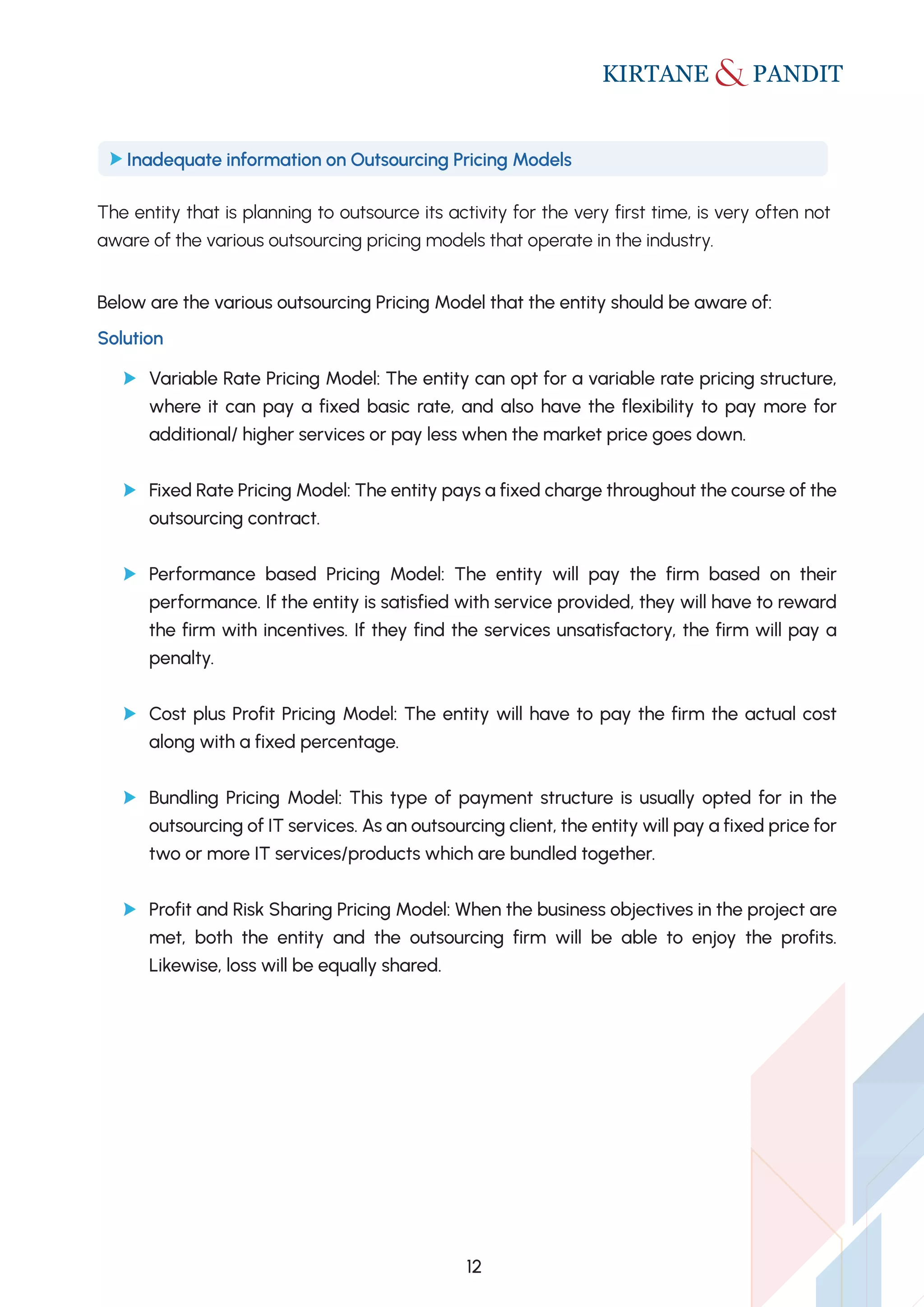 The entity that is planning to outsource its activity for the very first time, is very often not
aware of the various outsourcing pricing models that operate in the industry.
Below are the various outsourcing Pricing Model that the entity should be aware of:
Inadequate information on Outsourcing Pricing Models
Solution
Variable Rate Pricing Model: The entity can opt for a variable rate pricing structure,
where it can pay a fixed basic rate, and also have the flexibility to pay more for
additional/ higher services or pay less when the market price goes down.
Fixed Rate Pricing Model: The entity pays a fixed charge throughout the course of the
outsourcing contract.
Performance based Pricing Model: The entity will pay the firm based on their
performance. If the entity is satisfied with service provided, they will have to reward
the firm with incentives. If they find the services unsatisfactory, the firm will pay a
penalty.
Cost plus Profit Pricing Model: The entity will have to pay the firm the actual cost
along with a fixed percentage.
Bundling Pricing Model: This type of payment structure is usually opted for in the
outsourcing of IT services. As an outsourcing client, the entity will pay a fixed price for
two or more IT services/products which are bundled together.
Profit and Risk Sharing Pricing Model: When the business objectives in the project are
met, both the entity and the outsourcing firm will be able to enjoy the profits.
Likewise, loss will be equally shared.
12
 