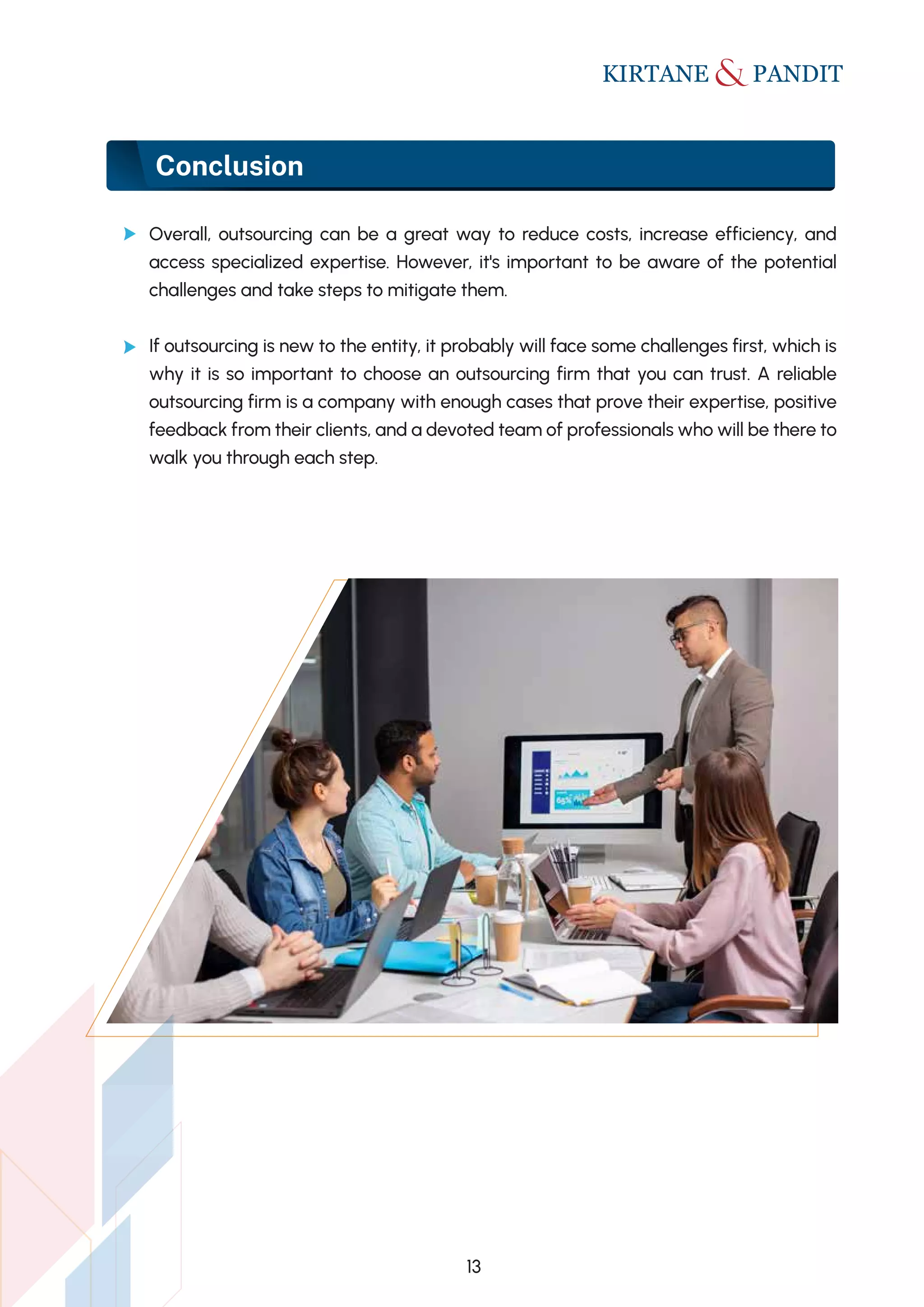 Conclusion
Overall, outsourcing can be a great way to reduce costs, increase efficiency, and
access specialized expertise. However, it's important to be aware of the potential
challenges and take steps to mitigate them.
If outsourcing is new to the entity, it probably will face some challenges first, which is
why it is so important to choose an outsourcing firm that you can trust. A reliable
outsourcing firm is a company with enough cases that prove their expertise, positive
feedback from their clients, and a devoted team of professionals who will be there to
walk you through each step.
13
 