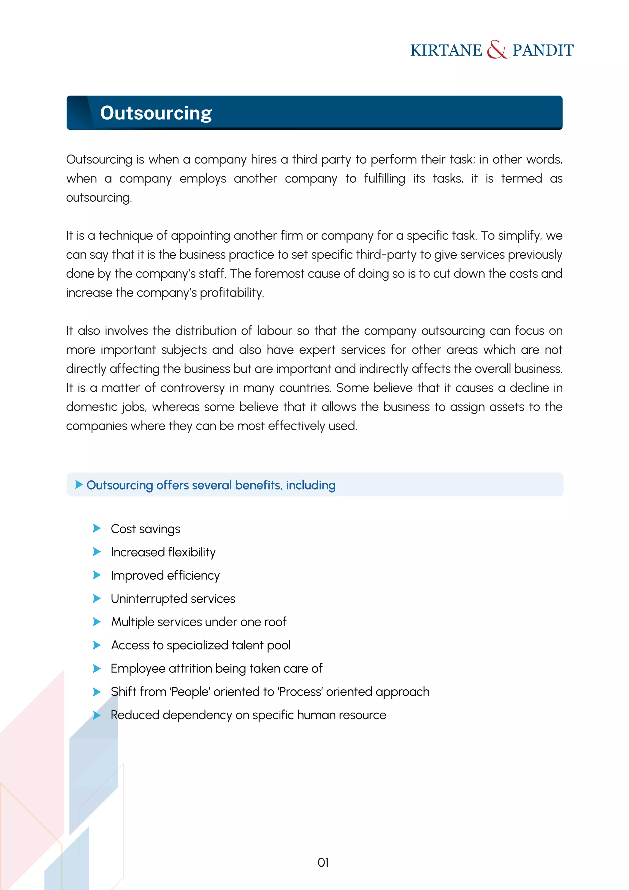 Outsourcing
01
Outsourcing is when a company hires a third party to perform their task; in other words,
when a company employs another company to fulfilling its tasks, it is termed as
outsourcing.
It is a technique of appointing another firm or company for a specific task. To simplify, we
can say that it is the business practice to set specific third-party to give services previously
done by the company’s staff. The foremost cause of doing so is to cut down the costs and
increase the company’s profitability.
It also involves the distribution of labour so that the company outsourcing can focus on
more important subjects and also have expert services for other areas which are not
directly affecting the business but are important and indirectly affects the overall business.
It is a matter of controversy in many countries. Some believe that it causes a decline in
domestic jobs, whereas some believe that it allows the business to assign assets to the
companies where they can be most effectively used.
Cost savings
Increased flexibility
Improved efficiency
Uninterrupted services
Multiple services under one roof
Access to specialized talent pool
Employee attrition being taken care of
Shift from ʻPeople’ oriented to ʻProcess’ oriented approach
Reduced dependency on specific human resource
Outsourcing offers several benefits, including
 