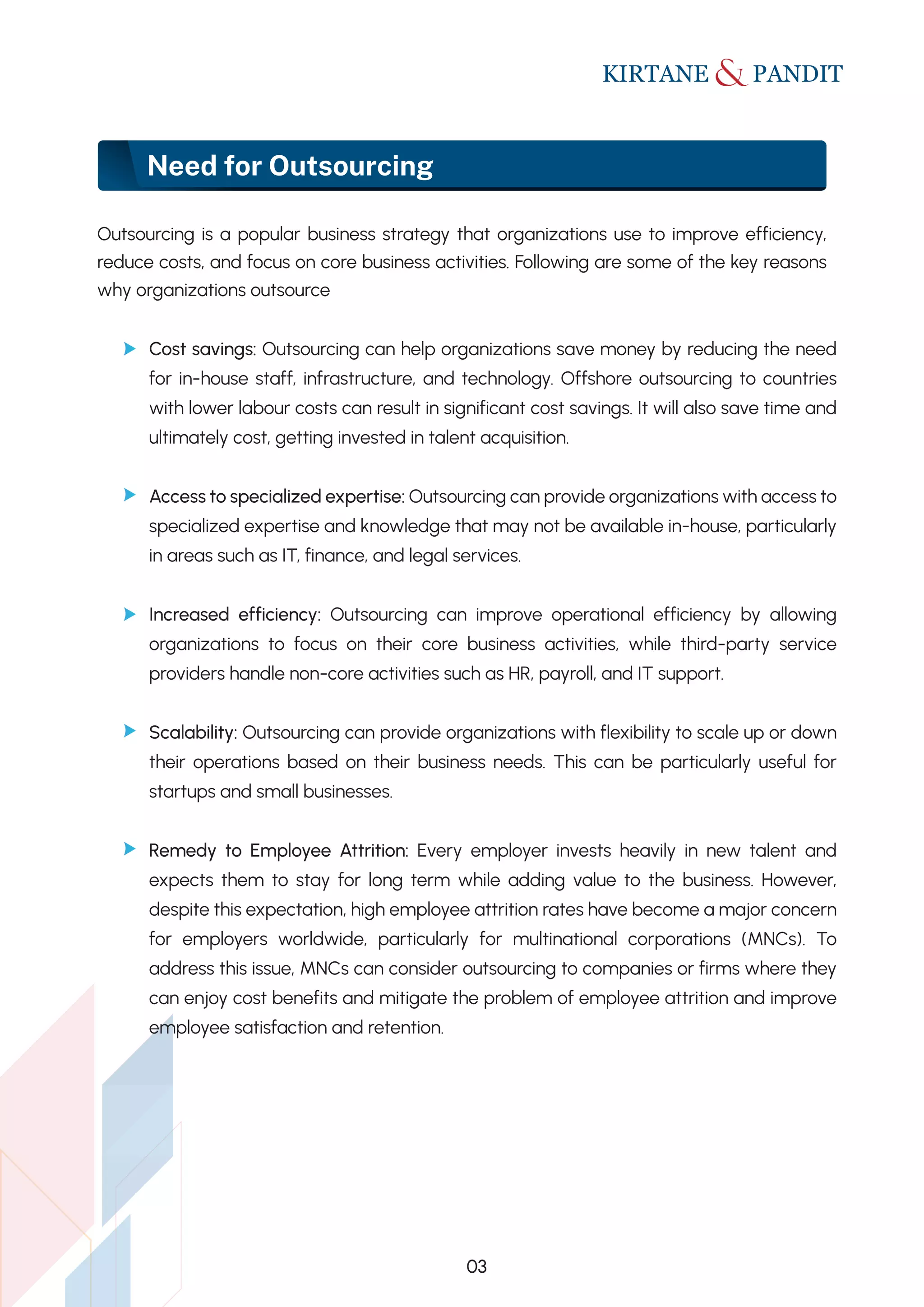 Need for Outsourcing
03
Outsourcing is a popular business strategy that organizations use to improve efficiency,
reduce costs, and focus on core business activities. Following are some of the key reasons
why organizations outsource
Cost savings: Outsourcing can help organizations save money by reducing the need
for in-house staff, infrastructure, and technology. Offshore outsourcing to countries
with lower labour costs can result in significant cost savings. It will also save time and
ultimately cost, getting invested in talent acquisition.
Access to specialized expertise: Outsourcing can provide organizations with access to
specialized expertise and knowledge that may not be available in-house, particularly
in areas such as IT, finance, and legal services.
Increased efficiency: Outsourcing can improve operational efficiency by allowing
organizations to focus on their core business activities, while third-party service
providers handle non-core activities such as HR, payroll, and IT support.
Scalability: Outsourcing can provide organizations with flexibility to scale up or down
their operations based on their business needs. This can be particularly useful for
startups and small businesses.
Remedy to Employee Attrition: Every employer invests heavily in new talent and
expects them to stay for long term while adding value to the business. However,
despite this expectation, high employee attrition rates have become a major concern
for employers worldwide, particularly for multinational corporations (MNCs). To
address this issue, MNCs can consider outsourcing to companies or firms where they
can enjoy cost benefits and mitigate the problem of employee attrition and improve
employee satisfaction and retention.
 
