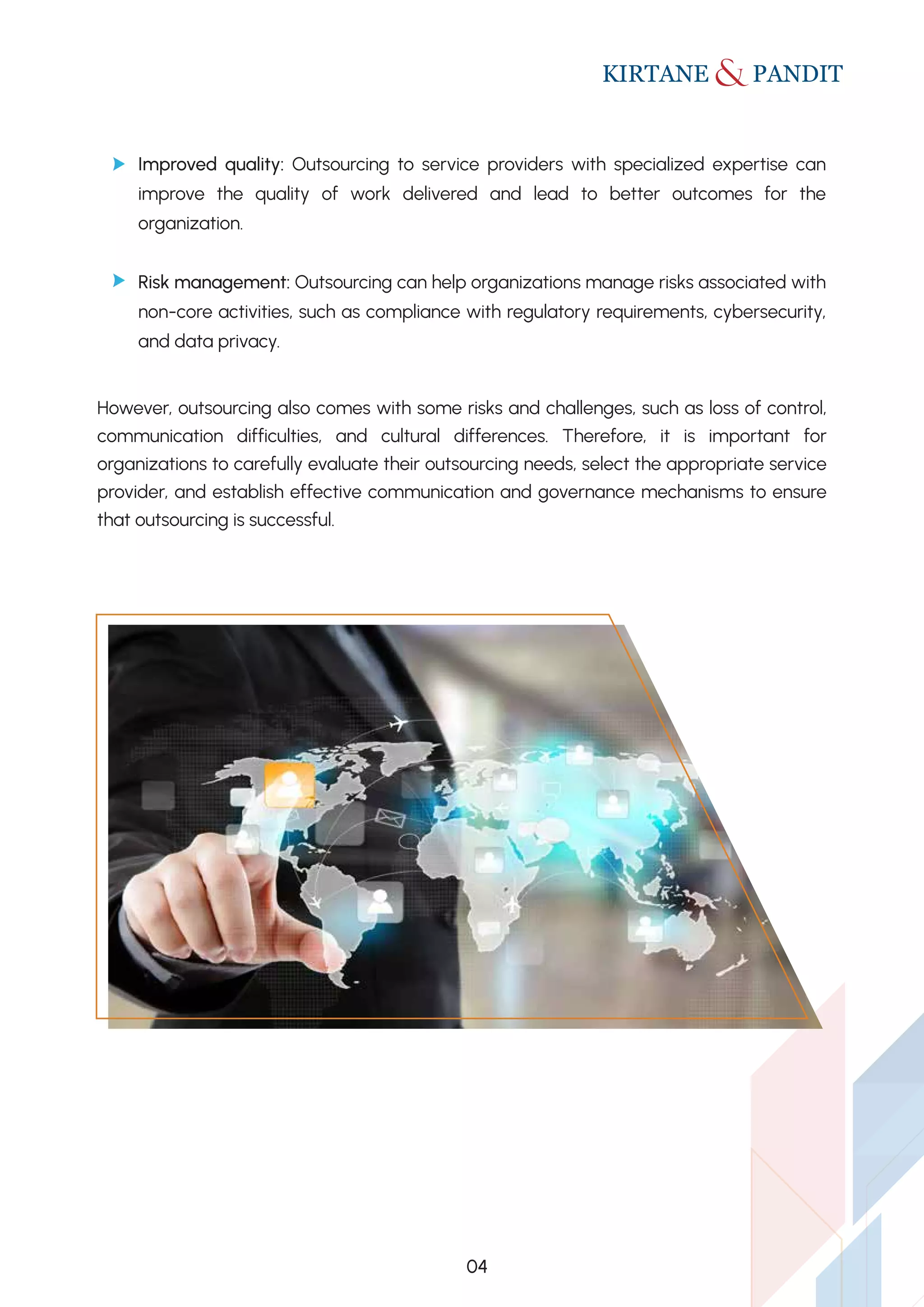 However, outsourcing also comes with some risks and challenges, such as loss of control,
communication difficulties, and cultural differences. Therefore, it is important for
organizations to carefully evaluate their outsourcing needs, select the appropriate service
provider, and establish effective communication and governance mechanisms to ensure
that outsourcing is successful.
Improved quality: Outsourcing to service providers with specialized expertise can
improve the quality of work delivered and lead to better outcomes for the
organization.
Risk management: Outsourcing can help organizations manage risks associated with
non-core activities, such as compliance with regulatory requirements, cybersecurity,
and data privacy.
04
 