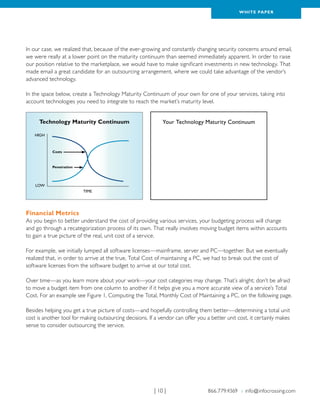 WH ITE PAPER




In our case, we realized that, because of the ever-growing and constantly changing security concerns around email,
we were really at a lower point on the maturity continuum than seemed immediately apparent. In order to raise
our position relative to the marketplace, we would have to make significant investments in new technology. That
made email a great candidate for an outsourcing arrangement, where we could take advantage of the vendor’s
advanced technology.

In the space below, create a Technology Maturity Continuum of your own for one of your services, taking into
account technologies you need to integrate to reach the market’s maturity level.


      Technology Maturity Continuum                          Your Technology Maturity Continuum

    HIGH



           Costs



           Penetration




    LOW
                         TIME




Financial Metrics
As you begin to better understand the cost of providing various services, your budgeting process will change
and go through a recategorization process of its own. That really involves moving budget items within accounts
to gain a true picture of the real, unit cost of a service.

For example, we initially lumped all software licenses—mainframe, server and PC—together. But we eventually
realized that, in order to arrive at the true, Total Cost of maintaining a PC, we had to break out the cost of
software licenses from the software budget to arrive at our total cost.

Over time—as you learn more about your work—your cost categories may change. That’s alright; don’t be afraid
to move a budget item from one column to another if it helps give you a more accurate view of a service’s Total
Cost. For an example see Figure 1, Computing the Total, Monthly Cost of Maintaining a PC, on the following page.

Besides helping you get a true picture of costs—and hopefully controlling them better—determining a total unit
cost is another tool for making outsourcing decisions. If a vendor can offer you a better unit cost, it certainly makes
sense to consider outsourcing the service.




                                                         | 10 |                   866.779.4369 › info@infocrossing.com
 