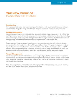 WH ITE PAPER




The New Work of
Managing the Change


Introduction
Any process-particularly one as all-encompassing as a transition to a multi-sourcing model of service delivery-is
accompanied by change. But change doesn’t have to disrupt your processes or derail you on your journey.

Change Management
As processes are re-engineered and outsourcing relationships initiated, change management—part of the “new
work” your internal talent will be undertaking as you bring in vendors—will be required. Remember technology
assessment and process-building is like working on a car while the engine is running. It will be necessary to build
the right change management process for a particular organization at a given point in time.

To a large extent, change is managed through constant communication, both internally and externally with
your vendors. Consider establishing a Change Management Committee, with regular meetings and members
representing various services, business divisions and vendors, which should keep everyone involved and fully
informed about changes taking place. And look at establishing a set of Change Management Rules, which will
establish priorities and provide means of dealing with emergencies and negative reactions to change.

Vendor Management
Vendor management also falls under the “new work” category. Again, the key word in vendor management is
communication. Be sure your vendors are communicating effectively with you and one another, so services are
being delivered in an effective, integrated way. Obviously, your task will be much easier in this regard if vendors
can provide multiple services.

Then, if you assign internal providers the tasks of managing vendors in their specialty areas, you are ensuring
that they will be invested in making the relationships successful.




                                                        | 13 |                  866.779.4369 › info@infocrossing.com
 