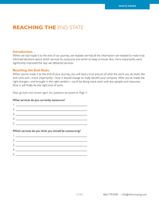 WH ITE PAPER




Reaching the End State



Introduction
When we had made it to the end of our journey, we realized we had all the information we needed to make truly
informed decisions about which services to outsource and which to keep in-house. But, more importantly we’d
significantly improved the way we delivered services.

Reaching the End State
When you’ve made it to the end of your journey, you will have a true picture of what the work you do looks like
and costs and—most importantly—how it should change to really benefit your company. After you’ve made the
right changes—and brought in the right vendors—you’ll be doing more work with less people and resources.
And, it will finally be the right kind of work.

Now, go back and answer again the questions we posed on Page 4.

What services do you currently outsource?
1.__________________________________________________
2.__________________________________________________
3.__________________________________________________
4.__________________________________________________
5.__________________________________________________

Which services do you think you should be outsourcing?
1.__________________________________________________
2.__________________________________________________
3.__________________________________________________
4.__________________________________________________
5.__________________________________________________




                                                     | 14 |                 866.779.4369 › info@infocrossing.com
 