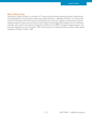 WH ITE PAPER




About Infocrossing
Infocrossing, a Wipro company, is a provider of IT outsourcing and business processing solutions, delivering the
computing platforms and proprietary systems that enable companies—regardless of industry—to process data
and share information within their business and between their customers, suppliers and distribution channels.
Leading companies reduce costs and improve system delivery by leveraging Infocrossing for server (mainframes,
midrange, open system) and network management; healthcare IT and BPO; managed messaging support; and
enterprise application services. Founded in 1984, Infocrossing and its subsidiaries became indirect, wholly owned
subsidiaries of Wipro Limited in 2007.




                                                      | 15 |                866.779.4369 › info@infocrossing.com
 
