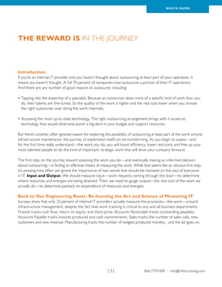 WH ITE PAPER




The Reward is in the Journey



Introduction
If you’re an internal IT provider and you haven’t thought about outsourcing at least part of your operation, it
means you haven’t thought. A full 70 percent of companies now outsource a portion of their IT operations.
And there are any number of good reasons to outsource, including:

•  apping into the expertise of a specialist. Because an outsourcer does more of a specific kind of work than you
  T
  do, their talents are fine-tuned. So the quality of the work is higher and the real cost lower when you choose
  the right outsourcer over doing the work internally.

•  ccessing the most up-to-date technology. The right outsourcing arrangement brings with it access to
  A
  technology that would otherwise punch a big dent in your budget and support resources.

But there’s another, often ignored reason for exploring the possibility of outsourcing at least part of the work around
infrastructure maintenance: the journey of exploration itself can be transforming. As you begin to assess—and
for the first time really understand—the work you do, you will boost efficiency, lower real costs and free up your
most talented people to do the kind of important, strategic work that will drive your company forward.

The first step on the journey toward assessing the work you do—and eventually making an informed decision
about outsourcing—is finding an effective means of measuring the work. While that seems like an obvious first step,
it’s amazing how often we ignore the importance of two words that should be stamped on the soul of everyone
in IT: Input and Output. We should measure input—work requests coming through the door—to determine
where resources and energies are being directed. Then, we need to gauge output—the real cost of the work we
actually do—to determine payback on expenditure of resources and energies.

Back to Our Engineering Roots: Re-learning the Art and Science of Measuring IT
Surveys show that only 33 percent of internal IT providers actually measure the processes—the work—around
infrastructure management, despite the fact that work tracking is critical to any and all business departments.
Finance tracks cash flow, return on equity and share price; Accounts Receivable tracks outstanding payables;
Accounts Payable tracks invoices produced and cash commitments; Sales tracks the number of sales calls, new
customers and new revenue; Manufacturing tracks the number of widgets produced monthly…and the list goes on.




                                                          |3|                    866.779.4369 › info@infocrossing.com
 