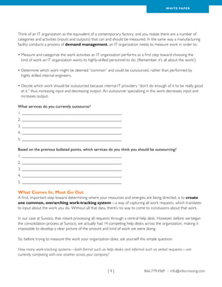 WH ITE PAPER




Think of an IT organization as the equivalent of a contemporary factory, and you realize there are a number of
categories and activities (inputs and outputs) that can and should be measured. In the same way a manufacturing
facility conducts a process of demand management, an IT organization needs to measure work in order to:

•  easure and categorize the work activities an IT organization performs as a first step toward choosing the
  M
  kind of work an IT organization wants its highly-skilled personnel to do. (Remember, it’s all about the work!)

•  etermine which work might be deemed “common” and could be outsourced, rather than performed by
  D
  highly skilled internal engineers.

•  ecide which work should be outsourced because internal IT providers “don’t do enough of it to be really good
  D
  at it,” thus increasing input and decreasing output. An outsourcer specializing in this work decreases input and
  increases output.

What services do you currently outsource?
1.__________________________________________________
2.__________________________________________________
3.__________________________________________________
4.__________________________________________________
5.__________________________________________________

Based on the previous bulleted points, which services do you think you should be outsourcing?
1.__________________________________________________
2.__________________________________________________
3.__________________________________________________
4.__________________________________________________
5.__________________________________________________

What Comes In, Must Go Out
A first, important step toward determining where your resources and energies are being directed, is to create
one common, overarching work-tracking system—a way of capturing all work requests, which translates
to input about the work you do. Without all that data, there’s no way to come to conclusions about that work.

In our case at Sunoco, that meant processing all requests through a central help desk. However, before we began
the consolidation process at Sunoco, we actually had 14 competing help desks across the organization, making it
impossible to develop a clear picture of the amount and kind of work we were doing.

So, before trying to measure the work your organization does, ask yourself this simple question:

How many work-tracking systems—both formal such as help desks and informal such as verbal requests—are
currently competing with one another across your company?



                                                        |4|                    866.779.4369 › info@infocrossing.com
 