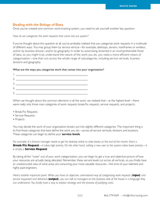 WH ITE PAPER




Dealing with the Deluge of Data
Once you’ve created one common work-tracking system, you need to ask yourself another key question:

How do we categorize the work requests that come into our system?

If you’ve thought about this question at all, you’ve probably realized that you categorize work requests in a multitude
of different ways. You may group them by service vertical—for example, desktops, servers, mainframes or wireless;
and/or by business division; and/or by geography. In order to avoid being drowned in an incomprehensible flood
of data, so you might truly understand the nature of the work you do, you need a more efficient means of
categorization—one that cuts across the whole range of subcategories, including service verticals, business
divisions and geography.

What are the ways you categorize work that comes into your organization?
1.__________________________________________________
2.__________________________________________________
3.__________________________________________________
4.__________________________________________________
5.__________________________________________________

When we thought about the common elements in all the work, we realized that—at the highest level—there
were really only three main categories of work requests break/fix requests, service requests, and projects.

• Break/Fix Requests
• Service Requests
• Projects

You may decide the work of your organization breaks out into slightly different categories. The important thing is
to find those categories that best define the work you do—across all service verticals, divisions and locations.
These categories can begin to define your service levels.

For example, if a finance manager needs to get his desktop online to close books at the end of the month, that’s a
Break/Fix Request—it takes high priority. On the other hand, adding a new user to the system takes lower priority—it
is simply a Service Request.

By taking all the “noise” out of your work categorization, you can begin to get a true and objective picture of how
your resources are actually being allocated. Remember, these service levels cut across all verticals, so you finally have
an unobstructed view of what areas are consuming your most valuable resources—the time of your talented and
highly paid engineers.

Here’s another important point: When you have an objective, unemotional way of categorizing work requests (input) and
service requested and delivered (output), you can talk to managers on the business side of the house in a language they
can understand. You finally have a way to explain strategy and the process of justifying costs.



                                                          |6|                     866.779.4369 › info@infocrossing.com
 