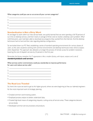WH ITE PAPER




What categories could you use to cut across all your current categories?
1.__________________________________________________
2.__________________________________________________
3.__________________________________________________
4.__________________________________________________
5.__________________________________________________

Standardization is Not a Dirty Word
As we began to work within our new service levels, we quickly learned that we were spending a full 70 percent of
our time on desktop service, and that it took an average of three visits to resolve a desktop user’s problem. Why?
Until that point, users had been able to download any programs they wanted from the Internet. And the desktop
technicians had no hard and fast rules regarding desktop configurations.

So we locked down our PC fleet, establishing a series of standard operating environments for various classes of
users, so the users would be working with common environments and desktop technicians knew what to expect
when dispatched. This approach also allowed us to begin the process of remote access for problem resolution,
lowering the cost of dispatch services by 23 percent in the first year.

Remember the factory metaphor: An IT organization is like a modern factory, with inputs, outputs and a set of
standard products and services.

What services and/or environments could you standardize to improve performance
for users and reduce service calls?
1.__________________________________________________
2.__________________________________________________
3.__________________________________________________
4.__________________________________________________
5.__________________________________________________

The Road Less Traveled
So, here’s the route we took to get to this higher ground, where we were beginning to free our talented engineers
for the more important work of strategic planning:


• Created common work-tracking system.
• Employed process analysis to better understand data.
•  reated high-level means of categorizing requests, cutting across all service areas. These categories became
  C
  service levels.
• Developed common service processes and products.



                                                          |7|                     866.779.4369 › info@infocrossing.com
 