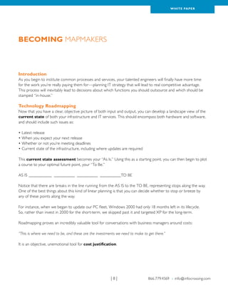 WH ITE PAPER




Becoming Mapmakers



Introduction
As you begin to institute common processes and services, your talented engineers will finally have more time
for the work you’re really paying them for—planning IT strategy that will lead to real competitive advantage.
This process will inevitably lead to decisions about which functions you should outsource and which should be
stamped “in-house.”

Technology Roadmapping
Now that you have a clear, objective picture of both input and output, you can develop a landscape view of the
current state of both your infrastructure and IT services. This should encompass both hardware and software,
and should include such issues as:

• Latest release
• When you expect your next release
• Whether or not you’re meeting deadlines
• Current state of the infrastructure, including where updates are required

This current state assessment becomes your “As Is.” Using this as a starting point, you can then begin to plot
a course to your optimal future point, your “To Be.”

AS IS____________ ___________ ___________ _ _________TO BE
                                          _

Notice that there are breaks in the line running from the AS IS to the TO BE, representing stops along the way.
One of the best things about this kind of linear planning is that you can decide whether to stop or breeze by
any of these points along the way.

For instance, when we began to update our PC fleet, Windows 2000 had only 18 months left in its lifecycle.
So, rather than invest in 2000 for the short-term, we skipped past it and targeted XP for the long-term.

Roadmapping proves an incredibly valuable tool for conversations with business managers around costs:

“This is where we need to be, and these are the investments we need to make to get there.”

It is an objective, unemotional tool for cost justification.




                                                        |8|                    866.779.4369 › info@infocrossing.com
 