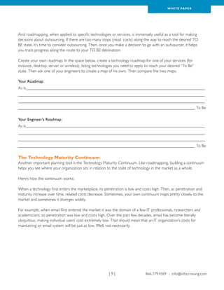 WH ITE PAPER




And roadmapping, when applied to specific technologies or services, is immensely useful as a tool for making
decisions about outsourcing. If there are too many stops (read: costs) along the way to reach the desired TO
BE state, it’s time to consider outsourcing. Then, once you make a decision to go with an outsourcer, it helps
you track progress along the route to your TO BE destination.

Create your own roadmap. In the space below, create a technology roadmap for one of your services (for
instance, desktop, server or wireless), listing technologies you need to apply to reach your desired “To Be”
state. Then ask one of your engineers to create a map of his own. Then compare the two maps.

Your Roadmap:
As Is________________________________________________________________________________________ 	
___________________________________________________________________________________________ 	
___________________________________________________________________________________________ 	
______________________________________________________________________________________ To Be

Your Engineer’s Roadmap:
As Is________________________________________________________________________________________ 	
___________________________________________________________________________________________ 	
___________________________________________________________________________________________ 	
______________________________________________________________________________________ To Be

The Technology Maturity Continuum
Another important planning tool is the Technology Maturity Continuum. Like roadmapping, building a continuum
helps you see where your organization sits in relation to the state of technology in the market as a whole.

Here’s how the continuum works:

When a technology first enters the marketplace, its penetration is low and costs high. Then, as penetration and
maturity increase over time, related costs decrease. Sometimes, your own continuum maps pretty closely to the
market and sometimes it diverges widely.

For example, when email first entered the market it was the domain of a few IT professionals, researchers and
academicians, so penetration was low and costs high. Over the past few decades, email has become literally
ubiquitous, making individual users’ cost extremely low. That should mean that an IT organization’s costs for
maintaining an email system will be just as low. Well, not necessarily.




                                                       |9|                    866.779.4369 › info@infocrossing.com
 
