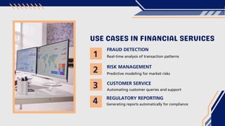 USE CASES IN FINANCIAL SERVICES
FRAUD DETECTION
RISK MANAGEMENT
Real-time analysis of transaction patterns
Predictive modeling for market risks
CUSTOMER SERVICE
Automating customer queries and support
REGULATORY REPORTING
Generating reports automatically for compliance
1
2
3
4
 