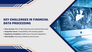KEY CHALLENGES IN FINANCIAL
DATA PROCESSING
Data Security: Risk of data breaches and unauthorized access
Integration Issues: Compatibility with existing systems
Regulatory Compliance: Adhering to financial regulations
Data Quality: Ensuring consistency and accuracy
 