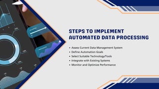 STEPS TO IMPLEMENT
AUTOMATED DATA PROCESSING
Assess Current Data Management System
Define Automation Goals
Select Suitable Technology/Tools
Integrate with Existing Systems
Monitor and Optimize Performance
 