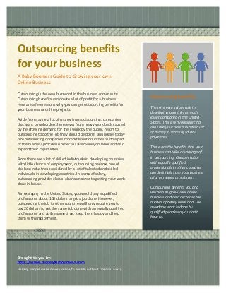Outsourcing benefits
for your business
A Baby Boomers Guide to Growing your own
Online Business
Outsourcing is the new buzzword in the business community.
Outsourcing benefits can create a lot of profit for a business.
Here are a few reasons why you can get outsourcing benefits for
your business or online projects.
Aside from saving a lot of money from outsourcing, companies
that want to unburden themselves from heavy workloads caused
by the growing demand for their work by the public, resort to
outsourcing to do the job they should be doing. Businesses today
hire outsourcing companies from different countries to do a part
of the business process in order to save money on labor and also
expand their capabilities.
Since there are a lot of skilled individuals in developing countries
with little chance of employment, outsourcing became one of
the best industries considered by a lot of talented and skilled
individuals in developing countries. In terms of salary,
outsourcing provides cheap labor compared to getting your work
done in-house.
For example, in the United States, you would pay a qualified
professional about 100 dollars to get a job done. However,
outsourcing the job to other countries will only require you to
pay 20 dollars to get the same job done with an equally qualified
professional and at the same time, keep them happy and help
them with employment.
Outsourcing benefits
The minimum salary rate in
developing countries is much
lower compared in the United
States. This is why outsourcing
can save your new business a lot
of money in terms of salary
payments.
These are the benefits that your
business can take advantage of
in outsourcing. Cheaper labor
with equally qualified
professionals in other countries
can definitely save your business
a lot of money on salaries.
Outsourcing benefits you and
will help to grow your online
business and also decrease the
burden of heavy workload. The
mundane work is done by
qualified people so you don't
have to.
Continue flyer text here.
Continue flyer text here.
Continue flyer text here.
Continue flyer text here.
Continue flyer text here.
Brought to you by:
http://www.moneyforboomers.com
Helping people make money online to live life without financial worry.
 