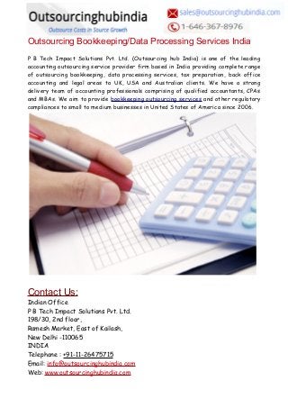 Outsourcing Bookkeeping/Data Processing Services India
P B Tech Impact Solutions Pvt. Ltd. (Outsourcing hub India) is one of the leading
accounting outsourcing service provider firm based in India providing complete range
of outsourcing bookkeeping, data processing services, tax preparation, back office
accounting and legal areas to UK, USA and Australian clients. We have a strong
delivery team of accounting professionals comprising of qualified accountants, CPAs
and MBAs. We aim to provide bookkeeping outsourcing services and other regulatory
compliances to small to medium businesses in United States of America since 2006.
Contact Us:
Indian Office
P B Tech Impact Solutions Pvt. Ltd.
198/30, 2nd floor,
Ramesh Market, East of Kailash,
New Delhi -110065
INDIA
Telephone : +91-11-26475715
Email: info@outsourcinghubindia.com
Web: www.outsourcinghubindia.com
 