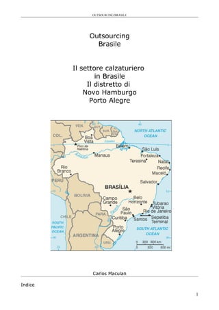OUTSOURCING BRASILE




              Outsourcing
                Brasile


         Il settore calzaturiero
                 in Brasile
              Il distretto di
             Novo Hamburgo
               Porto Alegre




               Carlos Maculan

Indice

                                     1
 