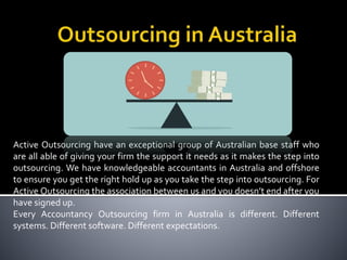 Active Outsourcing have an exceptional group of Australian base staff who
are all able of giving your firm the support it needs as it makes the step into
outsourcing. We have knowledgeable accountants in Australia and offshore
to ensure you get the right hold up as you take the step into outsourcing. For
Active Outsourcing the association between us and you doesn’t end after you
have signed up.
Every Accountancy Outsourcing firm in Australia is different. Different
systems. Different software. Different expectations.
 