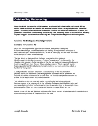 Joseph Orlando TorchLIte Group

Outsourcing Outline Page 1 of 22
Outstanding Outsourcing
From the start, outsourcing initiatives can be plagued with heartache and regret. All too
often, these initiatives are vendor led and the vendor drives the agreement and transition
plans. Customers/Users are least likely to be familiar and experienced in ways to avoid the
potential “landmines” surrounding outsourcing. The following hopes to outline what industry
experts suggest would assist in reducing the complications in typical outsourcing deals.
Landmine #1: Inadequate Knowledge Transfer
Remedies for Landmine #1
(1) In the service provider’s approach to transition, a key tactic is adequate
transfer of knowledge. This facilitates both the training of the provider’s employees to
take over the buyer’s outsourced functions, as well as identifying process steps that need
to be changed to create new efficiencies.
The first step is to document how the buyer organization does business,
identifying each protocol and procedure (“rules of engagement”). Unfortunately, the
situation most providers find at transition is that the way business is supposed to be done
is extremely different from the way things actually are done. This is especially true in
large organizations and in situations where an employee has been performing a task or
function for many years.
A best practice for providers is to insert a validation step in this documentation
process, testing the prescribed rules of engagement against the actual operations and
informal procedures that have built up over time. The provider’s employees can then be
trained on the way business is actually conducted.
This validation practice is especially useful in transforming and streamlining the
business process to be outsourced. As the validation flushes out individual intricacies and
non-prescribed methods of performing a function, it opens the door to demonstrate how a
process can be shifted to a more precise and high-performance-driven process.
Failure to due this well will doom the initiative to fail before it starts. Efficiencies will not be realized and
costs not managed to the ROI expected from the start.
 