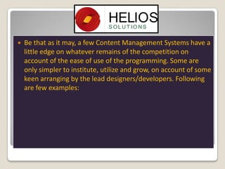

Be that as it may, a few Content Management Systems have a
little edge on whatever remains of the competition on
account of the ease of use of the programming. Some are
only simpler to institute, utilize and grow, on account of some
keen arranging by the lead designers/developers. Following
are few examples:

 