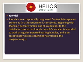 


Joomla!
Joomla is an exceptionally progressed Content Management
System as far as functionality is concerned. Beginning with
Joomla is decently simple and all credit goes to the
installation process of Joomla. Joomla's installer is intended
to work at regular imparted hosting bundles, and is an
exceptionally direct recognizing how flexible the
programming is.

 