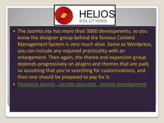 



The Joomla site has more than 3000 developments, so you
know the designer group behind the famous Content
Management System is very much alive. Same as Wordpress,
you can include any required practicality with an
enlargement. Then again, the theme and expansion group
depends progressively on plugins and themes that are paid,
so assuming that you're searching for customizations, and
then one should be prepared to pay for it.
freelance Joomla , joomla specialist , Joomla development

 