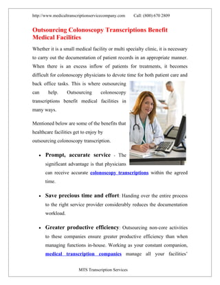 http://www.medicaltranscriptionservicecompany.com    Call: (800) 670 2809


Outsourcing Colonoscopy Transcriptions Benefit
Medical Facilities
Whether it is a small medical facility or multi specialty clinic, it is necessary
to carry out the documentation of patient records in an appropriate manner.
When there is an excess inflow of patients for treatments, it becomes
difficult for colonoscopy physicians to devote time for both patient care and
back office tasks. This is where outsourcing
can     help.      Outsourcing      colonoscopy
transcriptions benefit medical facilities in
many ways.

Mentioned below are some of the benefits that
healthcare facilities get to enjoy by
outsourcing colonoscopy transcription.

   •   Prompt, accurate service            - The

       significant advantage is that physicians
       can receive accurate colonoscopy transcriptions within the agreed
       time.

   •   Save precious time and effort: Handing over the entire process
       to the right service provider considerably reduces the documentation
       workload.

   •   Greater productive efficiency: Outsourcing non-core activities
       to these companies ensure greater productive efficiency than when
       managing functions in-house. Working as your constant companion,
       medical transcription companies manage all your facilities’


                        MTS Transcription Services
 