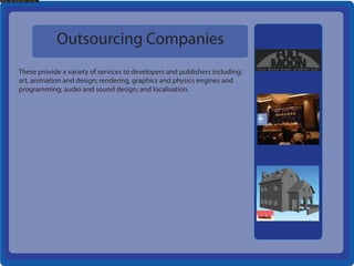 Outsourcing Companies
These provide a variety of services to developers and publishers including:
art, animation and design; rendering, graphics and physics engines and
programming; audio and sound design; and localisation.
 