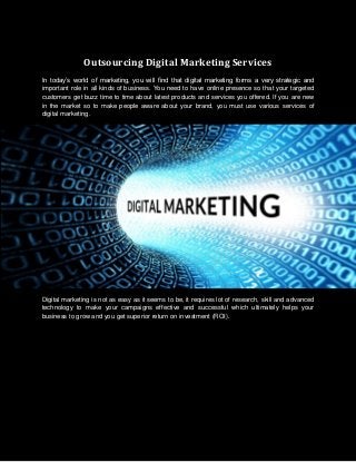 Outsourcing Digital Marketing Services
In today’s world of marketing, you will find that digital marketing forms a very strategic and
important role in all kinds of business. You need to have online presence so that your targeted
customers get buzz time to time about latest products and services you offered. If you are new
in the market so to make people aware about your brand, you must use various services of
digital marketing.
Digital marketing is not as easy as it seems to be, it requires lot of research, skill and advanced
technology to make your campaigns effective and successful which ultimately helps your
business to grow and you get superior return on investment (ROI).
 