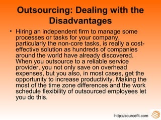 Outsourcing: Dealing with the
Disadvantages
• Hiring an independent firm to manage some
processes or tasks for your company,
particularly the non-core tasks, is really a cost-
effective solution as hundreds of companies
around the world have already discovered.
When you outsource to a reliable service
provider, you not only save on overhead
expenses, but you also, in most cases, get the
opportunity to increase productivity. Making the
most of the time zone differences and the work
schedule flexibility of outsourced employees let
you do this.
http://sourcefit.com
 