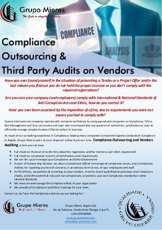 Compliance
Outsourcing &
Third Party Audits on Vendors
Have you ever found yourself in the situation of presenting a Tender or a Project Offer and in the
last minute you find out you do not hold the proper Licenses or you don’t comply with the
required registrations?
Are you sure your company (and employees) comply with International & National Standards of
Anti Corruption Acts and Ethics, how do you control it?
Have you ever been surprised by the imposition of a fine, due to requirements you were not
aware you had to comply with?
Several international companies operate with complete confidence by using specialized companies on Compliance, Ethics,
Risk Management and thus can receive and treat with true impartiality any question of conformity, certification or even to
efficiently manage complaints about Ethical conduct in business.
As result of our consulting experience in Compliance, helping many companies to meet the highest standards of Compliance
in Angola, Grupo Mieres puts at your disposal a New Business Line: Compliance Outsourcing and Vendors
Auditing, where you can have:
Full check on the level of conformity about the regulations and the market as per client requirement
Full check on compliance in terms of Certifications and requirements
We can Set up (or manage) your Compliance and Ethics Department
As part of Outsourcing Solution, we place a Compliance Officer to manage all compliance issues, and a Compliance
Hotline, for reporting any kind of concerns, in anonimous form or not, of your employees and staff.
As Third Party, we perform all screening on your vendors, in terms of pre-qualitifaction processes and Compliance
checks, and define potential risks and non-compliances, towards to your own Compliance standards or other
selected Standards
We measure and manage the Compliance Risks of your organization
We provide all Compliance and Ethics trainings for your team
Contact us, we have the Compliance solution you are looking for!
Grupo Mieres Angola Lda
Via do Talatona, Condomínio Pitanga, Casa F5
+244 929108489
www.grupomieres.com
admin@grupomieres.com
 