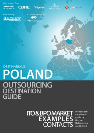 OUTSOURCING 
DESTINATION 
GUIDE 
ITO& BPOMARKET 
EXAMPLES 
CONTACTS 
Independent 
information 
guide by 
German 
Outsourcing 
Association 
POLAND 
With support from: 
Published by: In co-operation with: 
 
