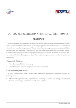 OUTSOURCING DILEMMA AT NATIONAL ELECTRONICS
This caselet enables an understanding of the application of factor rating to evaluate outsourcing providers.The
caselet provides a brief about the dilemma of choosing a supplier at National Electronics, a Chennai-based
electronic parts manufacturing company. With an aim to focus on core products, the company decided to
outsource some of its production. Upon request for bids, four suppliers responded. Now, the company Founder
Chris Xandu has to finalize the outsourcing supplier based on certain criteria. He enlisted the assistance of an
expert, Gopal Verma for this assignment. Gopal Verma had to find a precise method to select the supplier for
outsourcing.
Pedagogical Objectives
• To understand the basics of outsourcing
• To understand and use factor rating to evaluate outsource providers
Case Positioning and Setting
This caselet can be used for MBA, Executive MBA or Executive Development Programs to highlight the
following course:
• Operations Management course – Supplement 10: Outsourcing as a Supply Chain Strategy –To understand
basics of outsourcing and analyze how to evaluate the suppliers.
ABSTRACT
© www.etcases.com
 