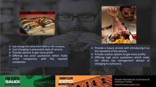  Just change the name from O&M to FM company.
 Just changing in presented style of service.
 Provide options to get more profit.
 Offering low price quotations which make
unfair comparison with the reputed
companies.
 Provide a luxury service with introducing it as
the standard of the service.
 Provide useless options to get more profits
 Offering high price quotations which make
the clients top management detract of
changing to outsource.
 