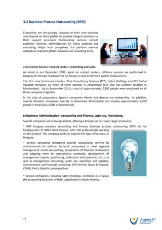 3.2 Business Process Outsourcing (BPO)

Companies are increasingly focusing on their core business
and depend on third parties to provide integral solutions to
their support processes. Outsourcing services include
customer services, administration (in many aspects) and
consulting. Major local companies that perform services
abroad are linked to global companies or consulting firms.




a) Customer Service: Contact centers, marketing and sales.
As noted in our December 2009 report on contact centers, offshore services are performed in
Uruguay for foreign headquarters (in-house) as well as for third parties (outsourcers).
The first case (in-house) includes, Tata Consultancy Services (TCS), Sabre Holdings and RCI Global
Vacation Network, all three of them operate in Zonamérica (TCS also has another location in
Montevideo). Up to September 2011 a total of approximately 2,300 people were employed by all
three companies together.
In the case of outsourcers, Spanish companies Atento and Avanza are noteworthy. In addition,
several domestic companies operate in downtown Montevideo and employ approximately 2,500
people in total (plus 2,000 in Zonamérica).


b) Business Administration: Accounting and Finance, Logistics, Purchasing.
Several companies serve foreign clients, offering a broader or narrower range of services:
* IBM Uruguay provides accounting and finance business process outsourcing (BPO) to the
headquarters of BBVA bank (Spain), with 120 professionals working
on this project. The company seeks to expand this type of business in
Uruguay.
* Several consulting companies provide outsourcing services to
multinationals (in addition to local companies) to meet regional
management needs (accounting, preparation of financial statements
and adapting them to international standards, development of
management reports, purchasing, collections and payments, etc.), as
well as management consulting, audit, tax, operation and logistics,
and economic and financial consulting: CPA Ferrere, Guyer & Regules,
KPMG, PwC y Deloitte, among others.

* Several companies, including Sabre Holdings, centralize in Uruguay
the accounting functions of their subsidiaries in South America.




14
 