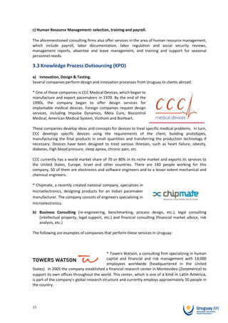 c) Human Resource Management: selection, training and payroll.

The aforementioned consulting firms also offer services in the area of human resource management,
which include payroll, labor documentation, labor regulation and social security reviews,
management reports, absentee and leave management, and training and support for seasonal
personnel needs.

3.3 Knowledge Process Outsourcing (KPO)

a) Innovation, Design & Testing.
Several companies perform design and innovation processes from Uruguay to clients abroad.

* One of these companies is CCC Medical Devices, which began to
manufacture and export pacemakers in 1970. By the end of the
1990s, the company began to offer design services for
implantable medical devices. Foreign companies request design
services, including Impulse Dynamics, Meta Cure, Biocontrol
Medical, American Medical System, Victhom and BioHeart.

These companies develop ideas and concepts for devices to treat specific medical problems. In turn,
CCC develops specific devices using the requirements of the client, building prototypes,
manufacturing the final products in small quantities and transferring the production technology if
necessary. Devices have been designed to treat various illnesses, such as heart failure, obesity,
diabetes, high blood pressure, sleep apnea, chronic pain, etc.

CCC currently has a world market share of 70 or 80% in its niche market and exports its services to
the United States, Europe, Israel and other countries. There are 140 people working for this
company, 50 of them are electronics and software engineers and to a lesser extent mechanical and
chemical engineers.

* Chipmate, a recently created national company, specializes in
microelectronics, designing products for an Indian pacemaker
manufacturer. The company consists of engineers specializing in
microelectronics.

b) Business Consulting (re-engineering, benchmarking, process design, etc.), legal consulting
   (intellectual property, legal support, etc.) and financial consulting (financial market advice, risk
   analysis, etc.)

The following are examples of companies that perform these services in Uruguay:



                                            * Towers Watson, a consulting firm specializing in human
                                            capital and financial and risk management with 14,000
                                            employees worldwide (headquartered in the United
States). In 2005 the company established a financial research center in Montevideo (Zonamérica) to
support its own offices throughout the world. This center, which is one of a kind in Latin America,
is part of the company’s global research structure and currently employs approximately 50 people in
the country.




15
 