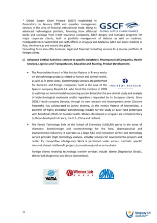 * Global Supply Chain Finance (GSCF) established in
Zonamérica in January 2009 and provides management
services in the area of financial international trade. Using its
advanced technological platform, financing from affiliated
banks and coverage from credit insurance companies, GSCF designs and manages programs for
major corporate clients, both in portfolio management of debtors as well as creditors.
Headquartered in Switzerland and with offices in Uruguay and Malaysia, GSCF can cover markets in
Asia, the Americas and around the globe.
Consulting firms also offer business, legal and financial consulting services to a diverse portfolio of
foreign clients.

c) Advanced Vertical Activities (services to specific industries): Pharmaceutical Companies, Health
   Services, Logistics and Transportation, Education and Training, Product Development.

        The Montevideo branch of the Institut Pasteur of France works
        on biotechnology projects related to human and animal health,
        as well as in other areas. Biotechnology services are performed
        for domestic and foreign companies. Such is the case of the
        Spanish company Biopolis S.L. who hired the institute in 2009
        to optimize an animal model outsourcing system (mice) for the pre-clinical study and analysis
        of biotechnological molecules and/or ingredients requested by its European clients. Since
        2008, French company Danone, through its own research and development center (Danone
        Research), has collaborated to jointly develop, at the Institut Pasteur of Montevideo, a
        platform of highly predictive biotechnology models for the study of dairy food prototypes
        with beneficial effects on human health. Models developed in Uruguay are complementary
        to those developed in France, the U.S., China and Holland.

        The Pando Technology Pole at the School of Chemistry (UDELAR) works in the areas of
        chemistry, biotechnology and nanotechnology for the food, pharmaceutical and
        environmental industries. It operates as a large R&D and innovation center and technology
        service provider (high technology analysis, industry services for environmental projects and
        center for competitive intelligence). Work is performed under various methods: specific
        demand, shared risk/benefit projects (consortiums) and as an incubator.

        Foreign clients receiving technology transfer services include Wama Diagnóstica (Brazil),
        Wiener Lab (Argentina) and Omya (Switzerland).




16
 
