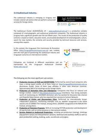 3.4 Audiovisual industry.

The audiovisual industry is emerging in Uruguay and
includes several sub-sectors that can perform outsourced
services for foreign clients.




The Audiovisual Cluster (AUDIOVISUAL UY – www.audiovisual.com.uy) is a productive complex
composed of cinematographic and audiovisual production companies. The Audiovisual Industry in
Uruguay had a significant growth over the last fifteen years. The results of the production of quality
contents is based on talent, education levels, accumulated development of cinematographic culture,
search for new markets, the certainty and security provided by technical resources and services,
among other aspects.


In this context, the Uruguayan Film Commission & Promotion
Office (http://uruguayfilmcommission.com.uy) was created,
with the main goal of positioning the audiovisual industry and
Uruguayan scenarios on international markets.



Companies are clustered in different associations and are
represented by the Uruguayan Audiovisual Chamber
(www.cadu.org.uy).




The following are the most significant sub-sectors:
     a) Production Services of FILM and ADVERTISING: Performed by several local companies who
        have a strong export profile, all of them listed at: http://uruguayfilmcommission.com.uy
        (Businesses Guide). Some of them have affiliates in other Latin American countries.
        Approximately 90% of all shootings are for foreign clients.
     b) Production of Animation Films and Videogames: Companies that focus on national and
        foreign markets. Listed at http://www.proanima.org.uy/ (members). Two strong examples
        worth of mentioning are TOURNIER Animation who has worked for Discovery Kids channel
        and Powerful Robot Games, who has exported their services to Cartoon Network.
     c) Production of Fiction and Documentary Films: Performed by internationally known
        independent producers, mentioning examples such as: WHISKY recognized in the GOYA
        awards and at CANNES Film Festival, among others; GIGANTE recognized at the BERLIN Film
        Festival, among others.
     d) Production of Television Programs: With an increasing FICTION production and development
        of new formats, with an active presence in international markets.
     e) Services Related to Audiovisual Productions, including pre-production (casting), shootings
        (equipment rental and interpretation services, technical and auxiliary staff) as well as
        post-production (editing, dubbing, audio, soundtracks and jingles).




17
 